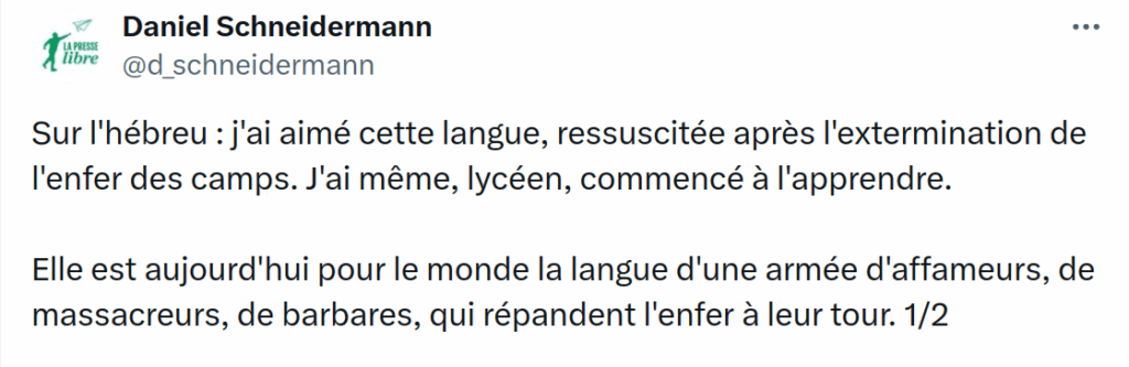Tweet de Daniel Schneidermann : "Sur l'hébreu : j'ai aimé cette langue, ressuscitée après l'extermination de l'enfer des camps. J'ai même, lycéen, commencé à l'apprendre. Elle est aujourd'hui pour le monde la langue d'une armée d'affameurs, de massacreurs, de barbares, qui répandent l'enfer à leur tour."