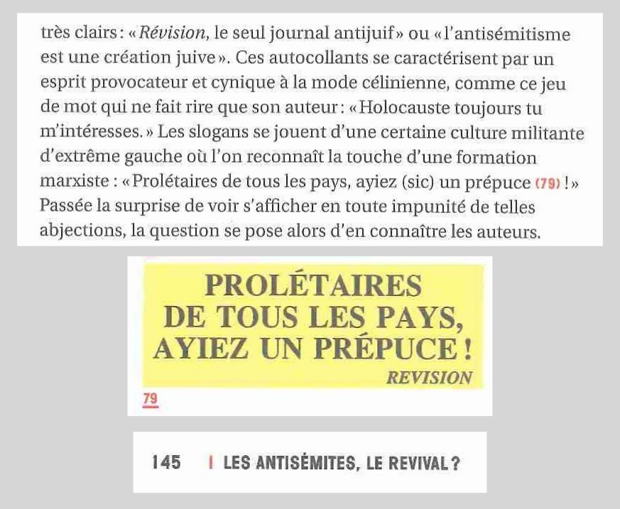 Texte :  […] très clairs : « Révision, le seul journal antijuif » ou « l’antisémitisme est une création juive ». Ces autocollants se caractérisent par un esprit provocateur et cynique à la mode célinienne, comme ce jeu de mot qui faire rire que son auteur : « Holocauste toujours tu m’intéresses. » Les slogans se jouent d’une certaine culture militante d’extrême gauche où l’on reconnaît la touche d’une formation marxiste : « Prolétaires des tous pays, ayiez (sic) un prépuce (79) ! » Passé la surprise de voir s’affiche en toute impunité de telles abjections, la question se pose alors d’en connaître les auteurs » image 79 : Autocollant avec écrit « « Prolétaires des tous pays, ayiez un prépuce » base de page : Page 145 – Les antisémites, le revival? - «  Tricolores: Une histoire visuelle de la droite et de l'extrême droite - Zvonimir Novak – L'échappée - https://www.lechappee.org/collections/action-graphique/tricolores