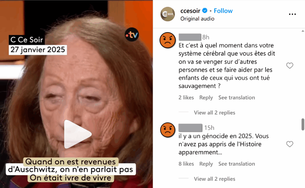 Capture d’un post de « C Ce Soir » du 27 janvier 2025. En photo une survivante d’Auschwitz sur le plateau de l’émission, avec une citation : « Quand on est revenues d’Auschwitz, on ne parlait pas. On était ivre de vivre » Sur le côté en commentaires, anonyme 1 : « Et c’est à moment dans votre système cérébrale que vous êtes dit on va se venger sur d’autres personnes et se faire aider par les enfants de ceux qui vous ont tué sauvagement » anonyme 2 : « il y a un génocide en 2025. Vous n’avez pas appris l’histoire apparemment... »