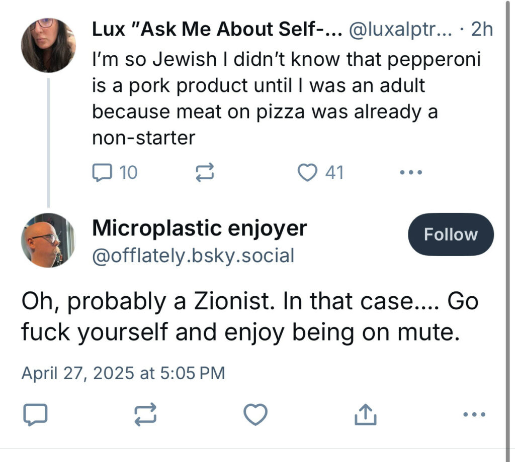 skeet en anglais d’une personne : « I’m so Jewish I didn’t know that pepperoni is pork product until I was an adult because meat on pizza was a already a non-starter » réponse : « Oh, probably a Zionist. In that case…. Go fuck yourself and enjoy being on mute. »
