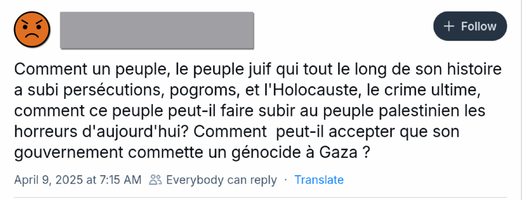 Skeet anonymisé « Comment un peuple, le peuple juif qui tout au long de son histoire a subi des persécutions, pogroms, et l’Holocauste, le crime ultime, comment ce peuple peut-il faire au peuple palestinien les horreurs d’aujourd’hui ? Comment peut-il accepter que son gouvernement commette un génocide à Gaza ? »