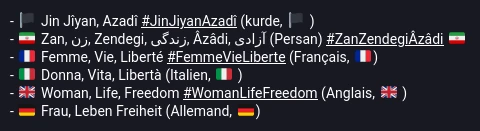 - 🏴󠁩󠁲󠀱󠀶 Jin Jîyan, Azadî #JinJiyanAzadî (kurde, 🏴󠁩󠁲󠀱󠀶 ) - 🇮🇷 Zan, زن, Zendegi, زندگی, Âzâdi, آزادی (Persan) #ZanZendegiÂzâdi 🇮🇷 - 🇫🇷 Femme, Vie, Liberté #FemmeVieLiberte (Français, 🇫🇷) - 🇮🇹 Donna, Vita, Libertà (Italien, 🇮🇹 ) - 🇬🇧 Woman, Life, Freedom #WomanLifeFreedom (Anglais, 🇬🇧 ) - 🇩🇪 Frau, Leben Freiheit (Allemand, 🇩🇪)