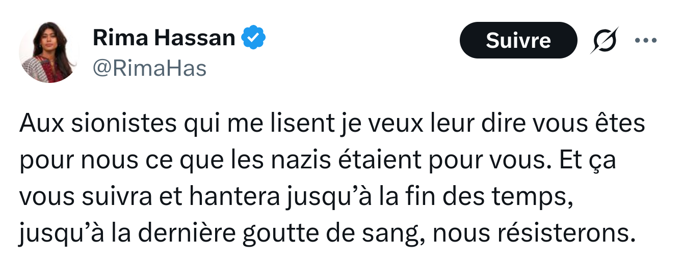 Tweet de Rima Hassan - @RimaHas Aux sionistes qui me lisent je veux leur dire vous êtes pour nous ce que les nazis étaient pour vous. Et ça vous suivra et hantera jusqu’à la fin des temps, jusqu’à la dernière goutte de sang, nous résisterons.