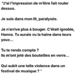 "J'ai l'impression de m'être fait rouler dessus. Je suis dans mon lit, paralysée. Je n'arrive plus à bouger. C'était ignoble, Hanna. Tu aurais vu la haine dans leurs yeux... Tu te rends compte ? Ils m'ont jeté des bouteilles en verre... Qui subit une telle violence dans un festival de musique ? "