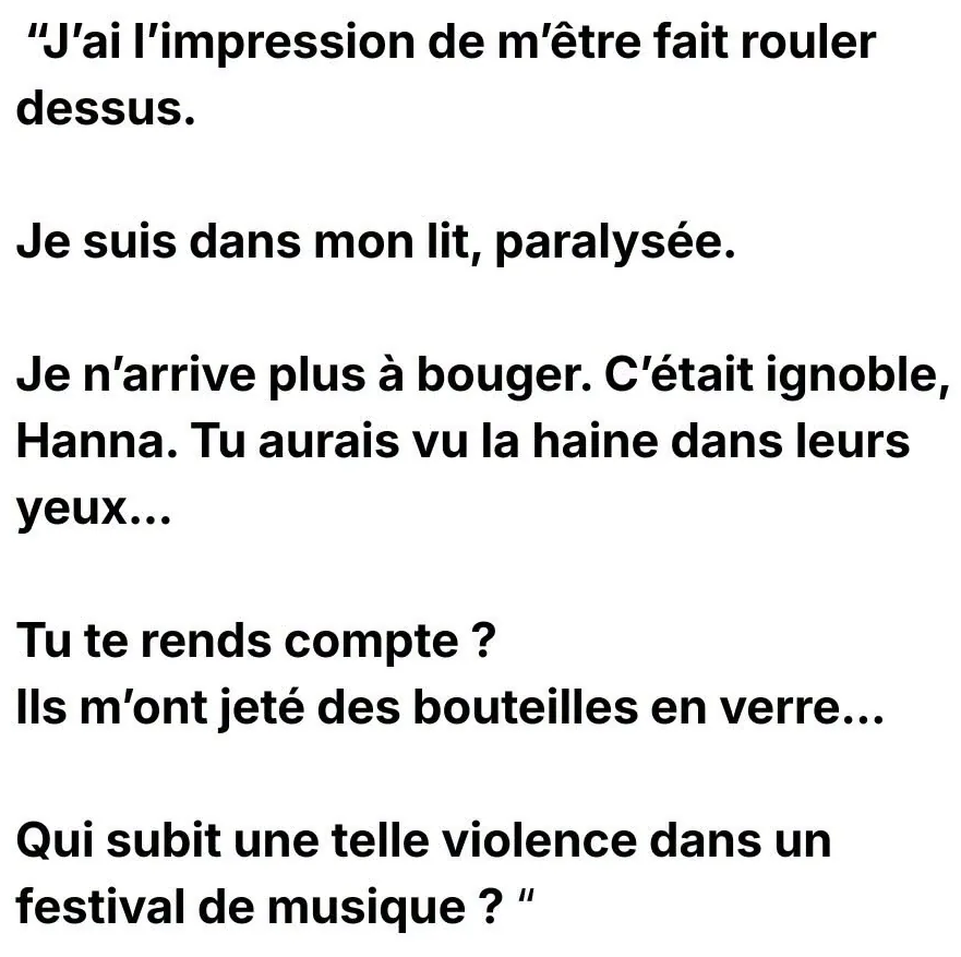 "J'ai l'impression de m'être fait rouler dessus. Je suis dans mon lit, paralysée. Je n'arrive plus à bouger. C'était ignoble, Hanna. Tu aurais vu la haine dans leurs yeux... Tu te rends compte ? Ils m'ont jeté des bouteilles en verre... Qui subit une telle violence dans un festival de musique ? "